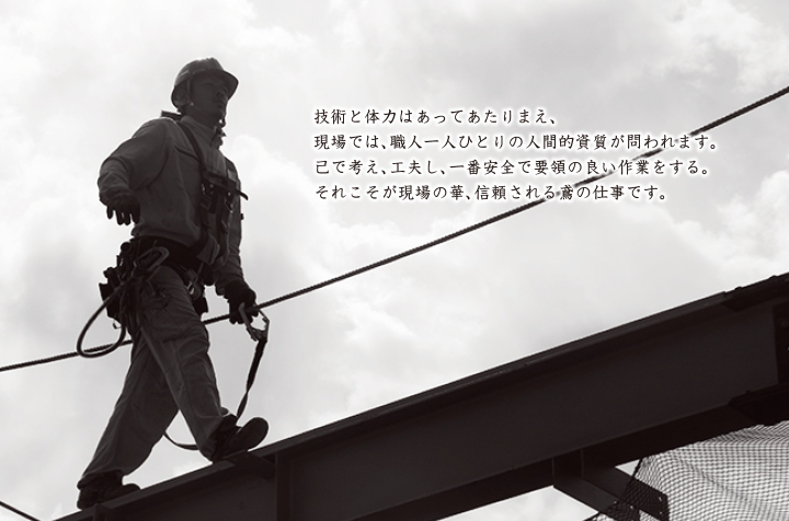 技術と体力はあってあたりまえ、現場では、職人一人ひとりの人間的資質が問われます。己で考え、工夫し、一番安全で要領の良い作業をする。それこそが現場の華、信頼される鳶の仕事です。